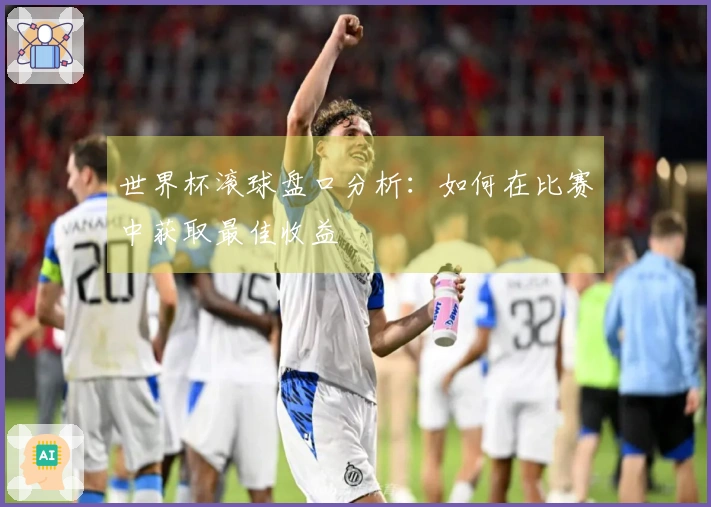 世界杯滚球盘口分析:如何在比赛中获取最佳收益